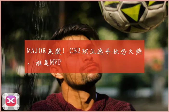 MAJOR来袭!CS2职业选手状态火热,谁是MVP