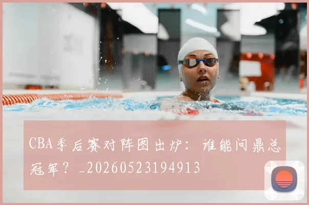 CBA季后赛对阵图出炉:谁能问鼎总冠军?_20260523194913