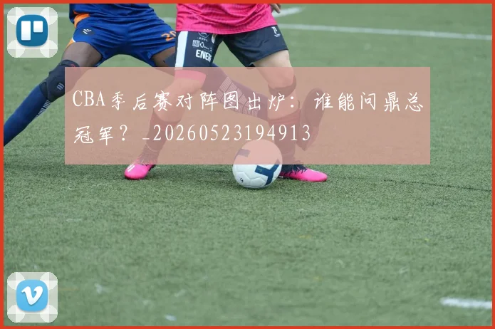 CBA季后赛对阵图出炉:谁能问鼎总冠军?_20260523194913