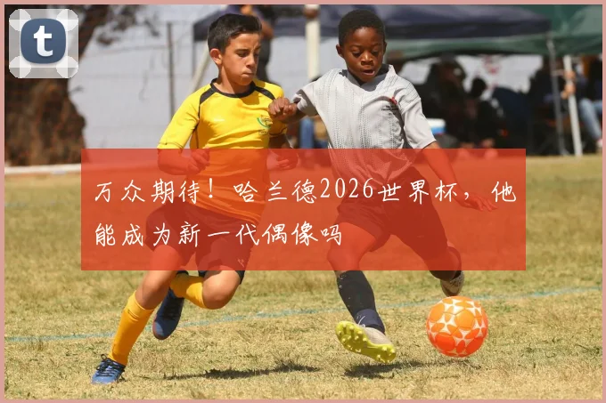 万众期待!哈兰德2026世界杯,他能成为新一代偶像吗